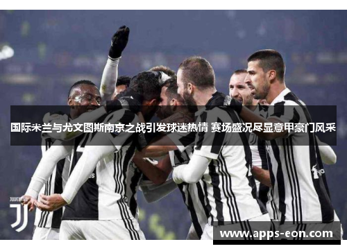 国际米兰与尤文图斯南京之战引发球迷热情 赛场盛况尽显意甲豪门风采