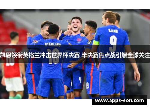 凯恩领衔英格兰冲击世界杯决赛 半决赛焦点战引爆全球关注