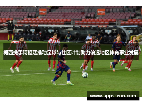 梅西携手阿根廷推动足球与社区计划助力偏远地区体育事业发展