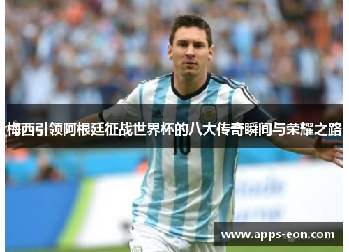 梅西引领阿根廷征战世界杯的八大传奇瞬间与荣耀之路