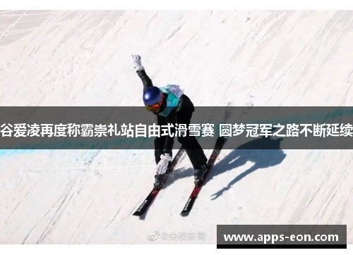谷爱凌再度称霸崇礼站自由式滑雪赛 圆梦冠军之路不断延续