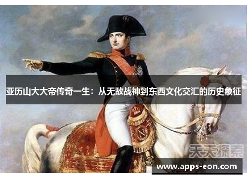亚历山大大帝传奇一生：从无敌战神到东西文化交汇的历史象征