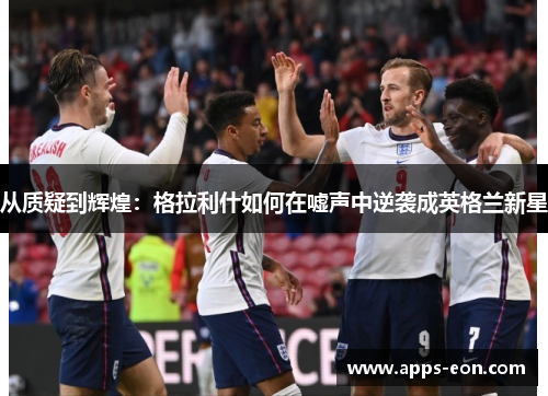 从质疑到辉煌：格拉利什如何在嘘声中逆袭成英格兰新星