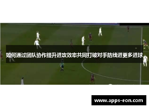 如何通过团队协作提升进攻效率共同打破对手防线进更多进球