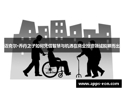 迈克尔·乔丹之子如何凭借智慧与机遇在商业投资领域脱颖而出