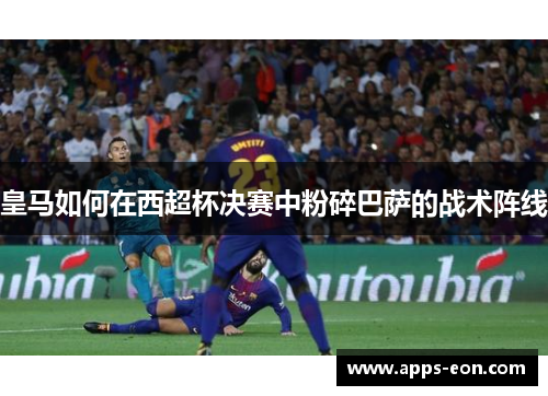 皇马如何在西超杯决赛中粉碎巴萨的战术阵线
